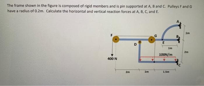 The frame shown in the figure is composed of rigid members and is pin supported at A, B and C. Pulleys F and G
have a radius of 0.2m. Calculate the horizontal and vertical reaction forces at A, B, C, and E.
400 N
2m
D
1m
E
1m
100N/m
1.5m
1m
2m