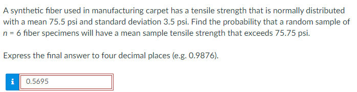 A synthetic fiber used in manufacturing carpet has a tensile strength that is normally distributed
with a mean 75.5 psi and standard deviation 3.5 psi. Find the probability that a random sample of
n = 6 fiber specimens will have a mean sample tensile strength that exceeds 75.75 psi.
Express the final answer to four decimal places (e.g. 0.9876).
i
0.5695
