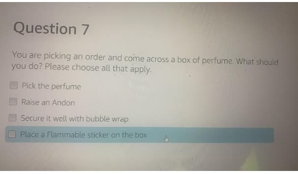 Question 7
You are picking an order and come across a box of perfume. What should
you do? Please choose all that apply.
Pick the perfume
Raise an Andon
Secure it well with bubble wrap
Place a Flammable sticker on the box
