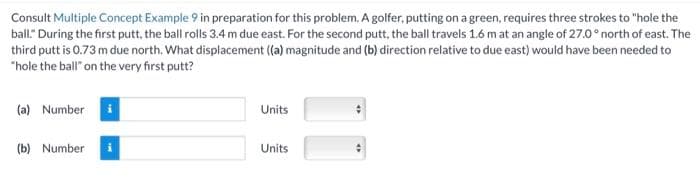 Consult Multiple Concept Example 9 in preparation for this problem. A golfer, putting on a green, requires three strokes to "hole the
ball." During the first putt, the ball rolls 3.4 m due east. For the second putt, the ball travels 1.6 m at an angle of 27.0° north of east. The
third putt is 0.73 m due north. What displacement ((a) magnitude and (b) direction relative to due east) would have been needed to
"hole the ball" on the very first putt?
(a) Number
(b) Number
Units
Units