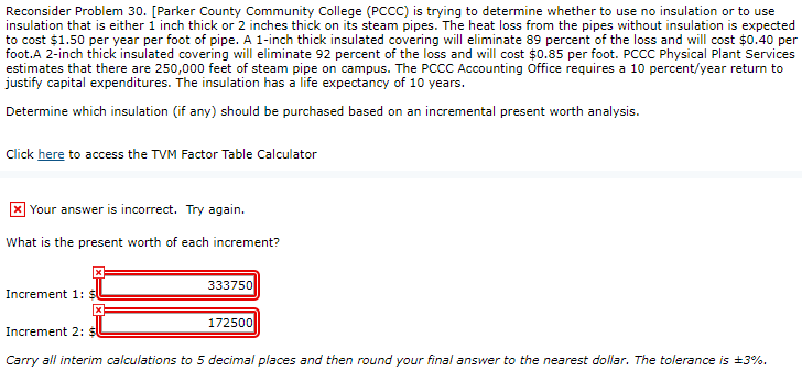 Reconsider Problem 30. [Parker County Community College (PCCC) is trying to determine whether to use no insulation or to use
insulation that is either 1 inch thick or 2 inches thick on its steam pipes. The heat loss from the pipes without insulation is expected
to cost $1.50 per year per foot of pipe. A 1-inch thick insulated covering will eliminate 89 percent of the loss and will cost $0.40 per
foot.A 2-inch thick insulated covering will eliminate 92 percent of the loss and will cost $0.85 per foot. PCCC Physical Plant Services
estimates that there are 250,000 feet of steam pipe on campus. The PCCC Accounting Office requires a 10 percent/year return to
justify capital expenditures. The insulation has a life expectancy of 10 years.
Determine which insulation (if any) should be purchased based on an incremental present worth analysis.
Click here to access the TVM Factor Table Calculator
Your answer is incorrect. Try again.
What is the present worth of each increment?
Increment 1:
333750
172500
Increment 2: $
Carry all interim calculations to 5 decimal places and then round your final answer to the nearest dollar. The tolerance is ±3%.