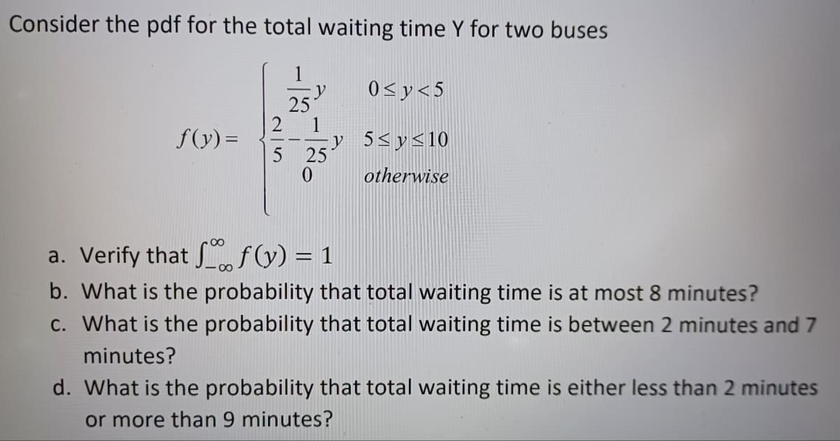 Consider the pdf for the total waiting time Y for two buses
f(y) =
0≤y<5
y 5≤ y ≤10
otherwise
a. Verify that f(y) = 1
b. What is the probability that total waiting time is at most 8 minutes?
c. What is the probability that total waiting time is between 2 minutes and 7
minutes?
d. What is the probability that total waiting time is either less than 2 minutes
or more than 9 minutes?