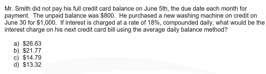 Mr. Smith did not pay his full credit card balance on June 5th, the due date each month for
payment. The unpaid balance was $800. He purchased a new washing machine on credit on
June 30 for $1,000. If interest is charged at a rate of 18%, compounded daily, what would be the
interest charge on his next credit card bill using the average daily balance method?
a) $26.63
b) $21.77
c) $14.79
d) $13.32