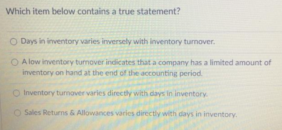 Which item below contains a true statement?
O Days in inventory varies inversely with inventory turnover.
A low inventory turnover indicates that a company has a limited amount of
inventory on hand at the end of the accounting period.
Inventory turnover varies directly with days in inventory.
Sales Returns & Allowances varies directly with days in inventory.