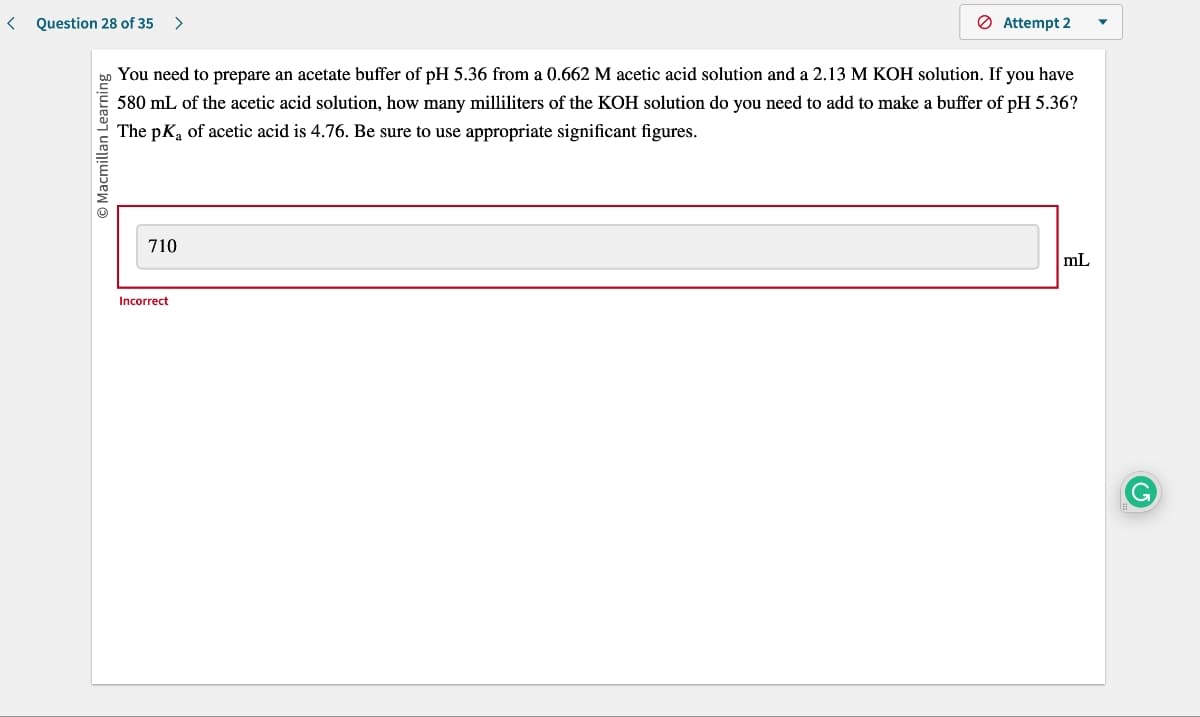 < Question 28 of 35 >
Macmillan Learning
You need to prepare an acetate buffer of pH 5.36 from a 0.662 M acetic acid solution and a 2.13 M KOH solution. If you have
580 mL of the acetic acid solution, how many milliliters of the KOH solution do you need to add to make a buffer of pH 5.36?
The pK₂ of acetic acid is 4.76. Be sure to use appropriate significant figures.
710
Attempt 2
Incorrect
mL