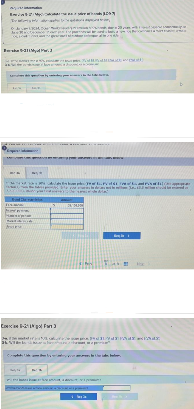 Required information
Exercise 9-21 (Algo) Calculate the issue price of bonds (LO9-7)
[The following information applies to the questions displayed below]
On January 1, 2024, Ocean World issues $39.1 million of 9% bonds, due in 20 years, with interest payable semiannually on
June 30 and December 31 each year. The proceeds will be used to build a new ride that combines a roller coaster, a water
ride, a dark tunnel, and the great smell of outdoor barbeque, all in one ride.
Exercise 9-21 (Algo) Part 3
3-0. If the market rate is 10%, calculate the issue price. (EV of $1. PV of $1. EVA of $1, and PVA of $1)
3-b. Will the bonds issue at face amount, a discount, or a premium?
Complete this question by entering your answers in the tabs below.
Req 3a
- DURIN INNUP AR NUR Humour
Req 3b
Required information
complete uns question by entering your answers in the taps pelow.
Req 3a
Req 3b
If the market rate is 10%, calculate the issue price. (FV of $1, PV of $1, FVA of $1, and PVA of $1) (Use appropriate
factor(s) from the tables provided. Enter your answers in dollars not in millions (i.e., $5.5 million should be entered as
5,500,000). Round your final answers to the nearest whole dollar.)
Bond Characteristics
Face amount
Interest payment
Number of periods
Market interest rate
Issue price
Req 3a
$
Amount
Req 3b
39,100,000
< Prev
Exercise 9-21 (Algo) Part 3
3-a. If the market rate is 10%, calculate the issue price. (EV of $1. PV of $1. EVA of $1. and PVA of $1)
3-b. Will the bonds issue at face amount, a discount, or a premium?
Complete this question by entering your answers in the tabs below.
Req 3b >
Will the bonds issue at face amount, a discount, or a premium?
Will the bonds issue at face amount, a discount, or a premium?
B
8 of 8
of 8
< Req 3a
Next
Req3b>
D