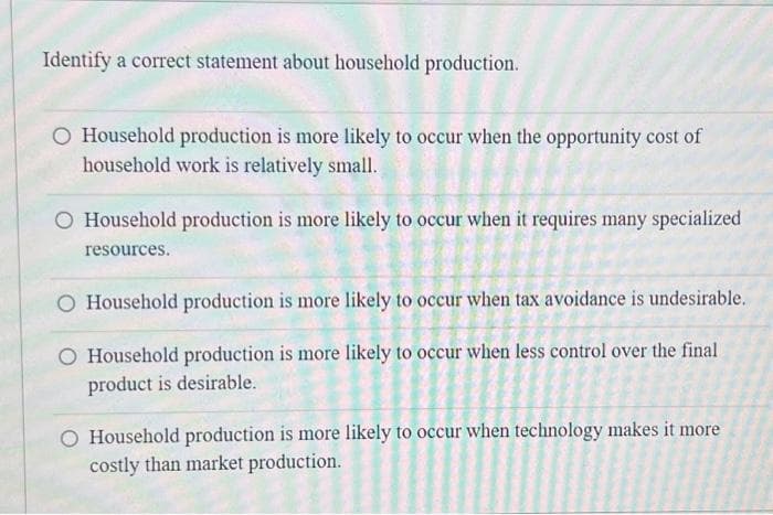 Identify a correct statement about household production.
O Household production is more likely to occur when the opportunity cost of
household work is relatively small.
O Household production is more likely to occur when it requires many specialized
resources.
O Household production is more likely to occur when tax avoidance is undesirable.
O Household production is more likely to occur when less control over the final
product is desirable.
Household production is more likely to occur when technology makes it more
costly than market production.