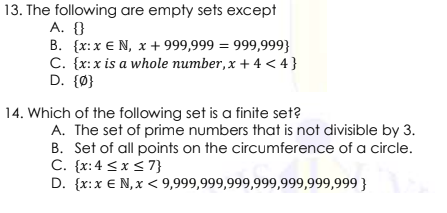 13. The following are empty sets except
A. {}
B. {x:x € N, x + 999,999 = 999,999}
C. {x:x is a whole number, x + 4 < 4}
D. {Ø}
14. Which of the following set is a finite set?
A. The set of prime numbers that is not divisible by 3.
B. Set of all points on the circumference of a circle.
C. {x:4 <x <7}
D. {x:x € N,x < 9,999,999,999,999,999,999,999 }
