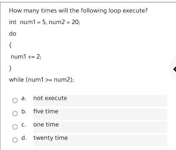 How many times will the following loop execute?
int num1 = 5, num2 = 20;
%3D
do
{
num1 += 2;
}
while (num1 >= num2%3B
a. not execute
b. five time
one time
d. twenty time
