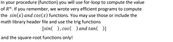 In your procedure (function) you will use for-loop to compute the value
of R". If you remember, we wrote very efficient programs to compute
the sin(x) and cos(x) functions. You may use those or include the
math library header file and use the trig functions
[sin( ), cos( ) and tan( )]
and the square-root functions only!
