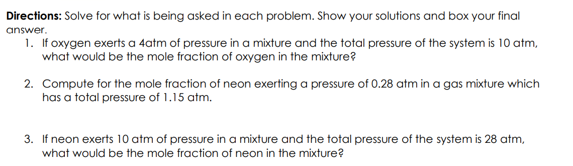 Directions: Solve for what is being asked in each problem. Show your solutions and box your final
answer.
1. If oxygen exerts a 4atm of pressure in a mixture and the total pressure of the system is 10 atm,
what would be the mole fraction of oxygen in the mixture?
2. Compute for the mole fraction of neon exerting a pressure of 0.28 atm in a gas mixture which
has a total pressure of 1.15 atm.
3. If neon exerts 10 atm of pressure in a mixture and the total pressure of the system is 28 atm,
what would be the mole fraction of neon in the mixture?
