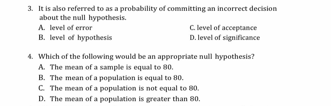 3. It is also referred to as a probability of committing an incorrect decision
about the null hypothesis.
C. level of acceptance
D. level of significance
A. level of error
B. level of hypothesis
4. Which of the following would be an appropriate null hypothesis?
A. The mean of a sample is equal to 80.
B. The mean of a population is equal to 80.
C. The mean of a population is not equal to 80.
D. The mean of a population is greater than 80.
