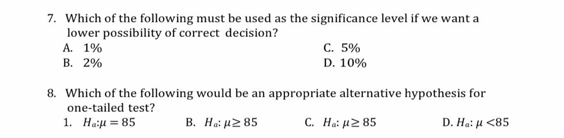 7. Which of the following must be used as the significance level if we want a
lower possibility of correct decision?
A. 1%
В. 2%
C. 5%
D. 10%
8. Which of the following would be an appropriate alternative hypothesis for
one-tailed test?
1. Ha:u = 85
В. На: и2 85
С. На: и2 85
D. Ha: µ <85
