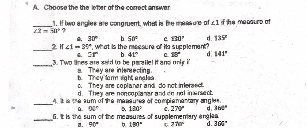 A Choose the the letter of the correct answer.
1. If two angles are congruent, what is the measure of L1 if the measure of
22 = 50° ?
a. 30°.
C. 130°
d. 135°
b. 50°
2. If 41 39°, what is the measure of its supplement?
b. 41°
3. Two lines are said to be parallel if and only if
a. They are intersecting.
b. They form right angles.
c. They are coplanar and do not intersect
d. They are noncoplanar and do not intersect.
4. It is the sum of the measures of complementary angles.
b. 180°
5. It is the sum of the measures of supplementary angles.
b. 180°
а. 51°
с. 18°
d. 141°
a. 90°
c. 270°
d. 360°
a. 90°
с. 270°
d. 360°
