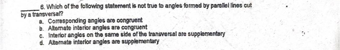 6. Which of the following statement is not true to angles formed by parallel lines cut
by a transversa?
8. Corresponding angles are congruent
b. Alternate interior angles are congruent
c. Interior angles on the same side of the transversal are supplementary
d. Alternate interior angles are supplementary
