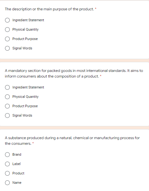 The description or the main purpose of the product.
Ingredient Statement
Physical Quantity
Product Purpose
Signal Words
A mandatory section for packed goods in most international standards. It aims to
inform consumers about the composition of a product. *
Ingredient Statement
Physical Quantity
Product Purpose
Signal Words
A substance produced during a natural, chemical or manufacturing process for
the consumers. *
Brand
Label
Product
Name
