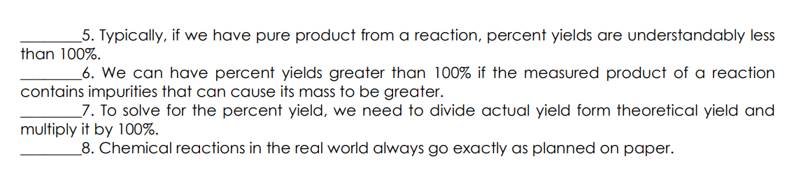5. Typically, if we have pure product from a reaction, percent yields are understandably less
than 100%.
6. We can have percent yields greater than 100% if the measured product of a reaction
contains impurities that can cause its mass to be greater.
7. To solve for the percent yield, we need to divide actual yield form theoretical yield and
multiply it by 100%.
8. Chemical reactions in the real world always go exactly as planned on paper.
