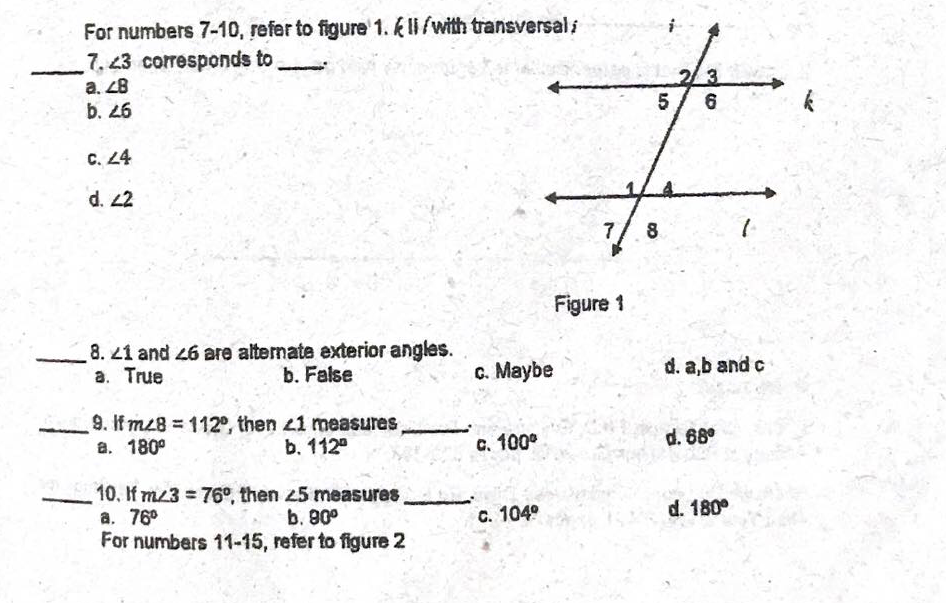 For numbers 7-10, refer to figure 1. k II/with transversal i
7. 23 corresponds to
a. 28
b. 26
5/ 6
C. 4
d. 2
7.
8
Figure 1
8.21 and 26 are alternate exterior angles.
a. True
b. False
C. Maybe
d. a,b and c
9. If m28 = 112°, then 21 measures,
a. 180°
b. 112°
C. 100°
d. 68°
10. If mz3 76°, then 25 measures,
a. 76°
For numbers 11-15, refer to figure 2
b. 80°
C. 104°
d. 180°
