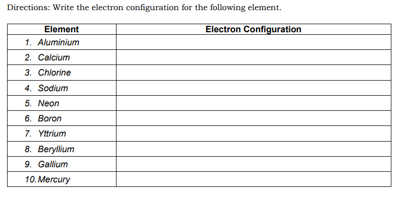 Directions: Write the electron configuration for the following element.
Element
Electron Configuration
1. Aluminium
2. Calcium
3. Chlorine
4. Sodium
5. Neon
6. Boron
7. Yttrium
8. Beryllium
9. Gallium
10. Mercury