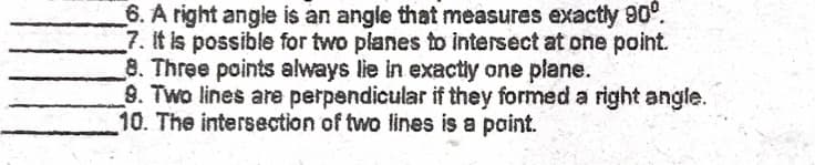 6. A right angle is an angle that measures exactly 90".
7. It is possible for two planes to intersect at one point.
8. Three points always lie in exactly one plane.
9. Two lines are perpendicular if they formed a right angle.
10. The intersection of two lines is a point.

