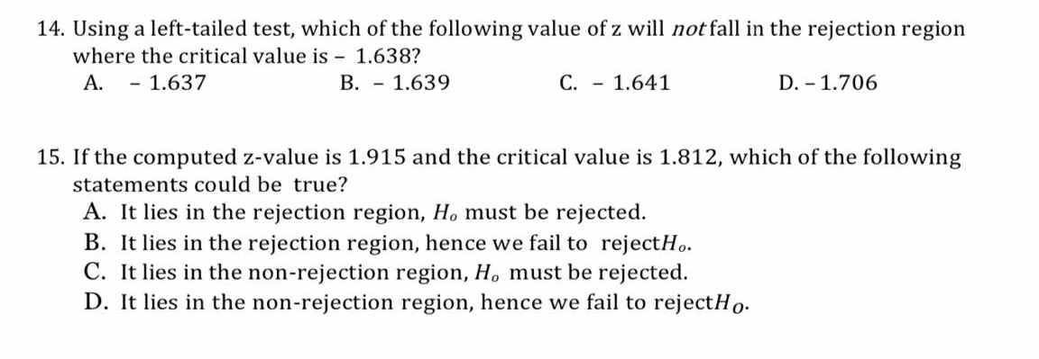 14. Using a left-tailed test, which of the following value of z will not fall in the rejection region
where the critical value is - 1.638?
А.
- 1.637
В. — 1.639
C. - 1.641
D. - 1.706
15. If the computed z-value is 1.915 and the critical value is 1.812, which of the following
statements could be true?
A. It lies in the rejection region, H. must be rejected.
B. It lies in the rejection region, hence we fail to rejectH..
C. It lies in the non-rejection region, H, must be rejected.
D. It lies in the non-rejection region, hence we fail to rejectHo-
