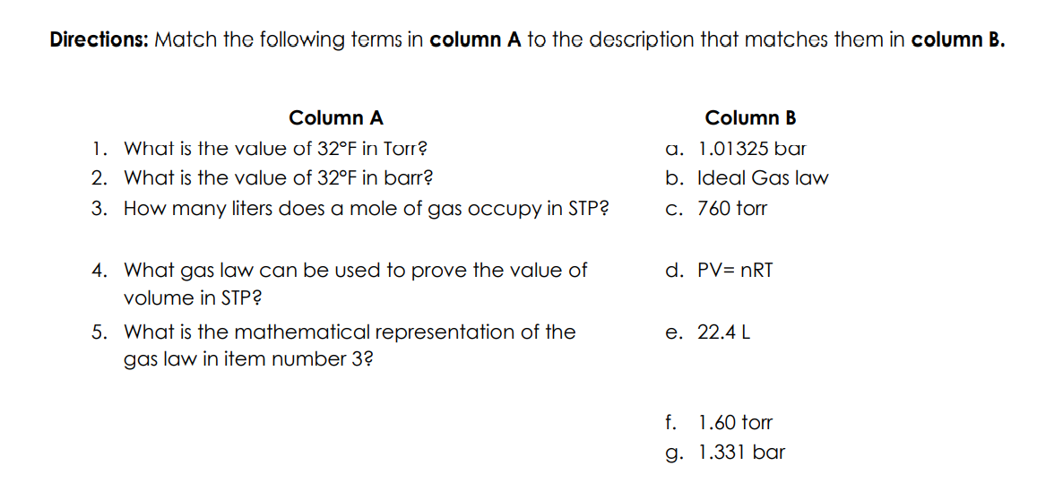 Directions: Match the following terms in column A to the description that matches them in column B.
Column A
Column B
1.01325 bar
1. What is the value of 32°F in Torr?
a.
2. What is the value of 32°F in barr?
b. Ideal Gas law
3.
How many liters does a mole of gas occupy in STP?
c. 760 torr
d. PV= nRT
4. What gas law can be used to prove the value of
volume in STP?
e. 22.4 L
5. What is the mathematical representation of the
gas law in item number 3?
f.
1.60 forr
g. 1.331 bar