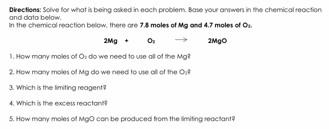Directions: Solve for what is being asked in each problem. Base your answers in the chemical reaction
and data below.
In the chemical reaction below, there are 7.8 moles of Mg and 4.7 moles of O2.
2Mg
O2
2Mgo
1. How many moles of O2 do we need to use all of the Mg?
2. How many moles of Mg do we need to use all of the O2?
3. Which is the limiting reagent?
4. Which is the excess reactant?
5. How many moles of MgO can be produced from the limiting reactant?
