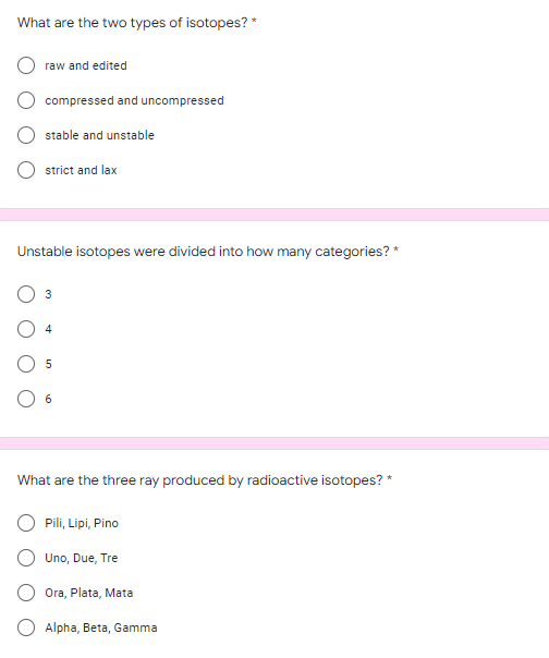 What are the two types of isotopes? *
raw and edited
compressed and uncompressed
stable and unstable
strict and lax
Unstable isotop
we
divided into how many categories? *
What are the three ray produced by radioactive isotopes? *
Pili, Lipi, Pino
Uno, Due, Tre
Ora, Plata, Mata
Alpha, Beta, Gamma
