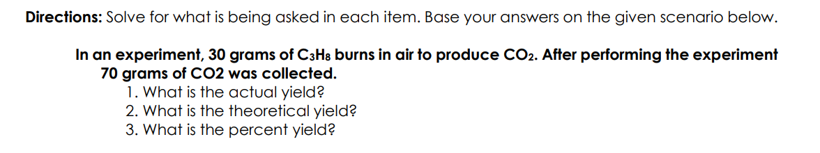 Directions: Solve for what is being asked in each item. Base your answers on the given scenario below.
In an experiment, 30 grams of C3H8 burns in air to produce CO2. After performing the experiment
70 grams of CO2 was collected.
1. What is the actual yield?
2. What is the theoretical yield?
3. What is the percent yield?
