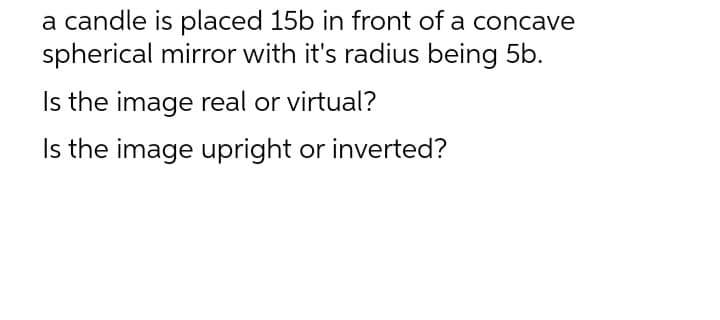 a candle is placed 15b in front of a concave
spherical mirror with it's radius being 5b.
Is the image real or virtual?
Is the image upright or inverted?
