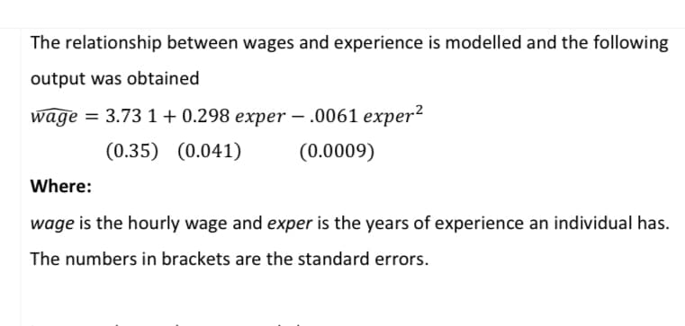 The relationship between wages and experience is modelled and the following
output was obtained
wage = 3.731 +0.298 exper- .0061 exper²
(0.35) (0.041)
(0.0009)
Where:
wage is the hourly wage and exper is the years of experience an individual has.
The numbers in brackets are the standard errors.