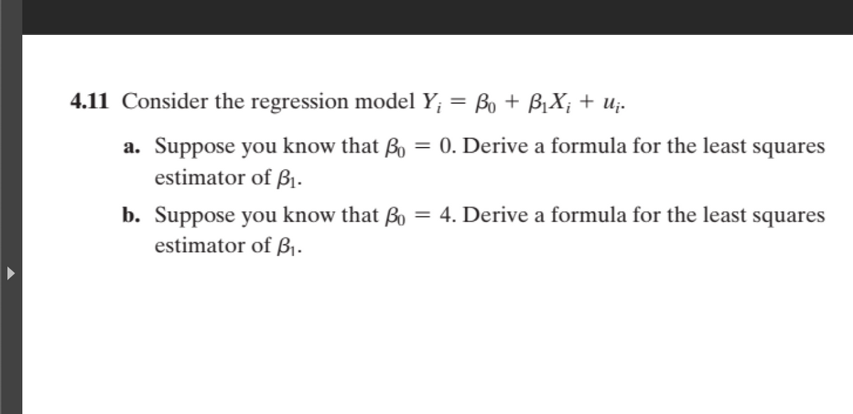 4.11 Consider the regression model Y; = Bo + BỊX; + u;-
a. Suppose you know that ßo = 0. Derive a formula for the least squares
estimator of ß1.
b. Suppose you know that Bo = 4. Derive a formula for the least squares
estimator of ß1.
