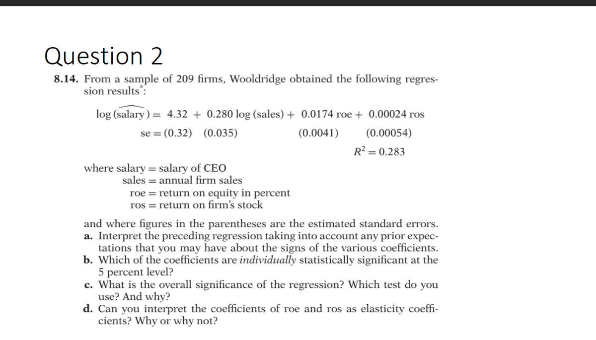 Question 2
8.14. From a sample of 209 firms, Wooldridge obtained the following regres-
sion results":
log (salary) = 4.32 + 0.280 log (sales) + 0.0174 roe + 0.00024 ros
se = (0.32) (0.035)
(0.0041)
(0.00054)
R = 0.283
where salary = salary of CEO
sales = annual firm sales
roe = return on equity in percent
ros = return on firm's stock
and where figures in the parentheses are the estimated standard errors.
a. Interpret the preceding regression taking into account any prior expec-
tations that you may have about the signs of the various coefficients.
b. Which of the coefficients are individually statistically significant at the
5 percent level?
c. What is the overall significance of the regression? Which test do you
use? And why?
d. Can you interpret the coefficients of roe and ros as elasticity coeffi-
cients? Why or why not?
