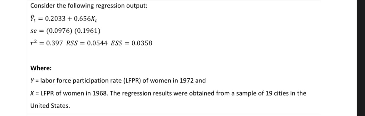 Consider the following regression output:
Ŷt
= 0.2033 +0.656Xt
se (0.0976) (0.1961)
r² = 0.397 RSS=0.0544 ESS = 0.0358
Where:
Y = labor force participation rate (LFPR) of women in 1972 and
X = LFPR of women in 1968. The regression results were obtained from a sample of 19 cities in the
United States.