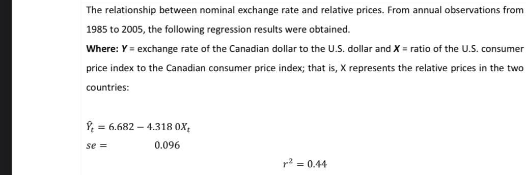 The relationship between nominal exchange rate and relative prices. From annual observations from
1985 to 2005, the following regression results were obtained.
Where: Y = exchange rate of the Canadian dollar to the U.S. dollar and X = ratio of the U.S. consumer
price index to the Canadian consumer price index; that is, X represents the relative prices in the two
countries:
= 6.682 4.318 0Xt
0.096
r² = 0.44
se =