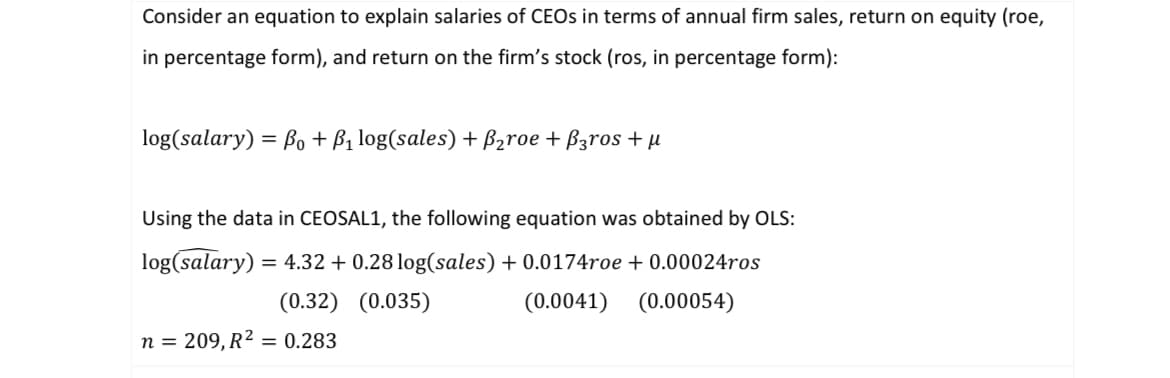 Consider an equation to explain salaries of CEOs in terms of annual firm sales, return on equity (roe,
in percentage form), and return on the firm's stock (ros, in percentage form):
log(salary) = Po + P₁ log(sales) + B₂roe + B3ros + μ
Using the data in CEOSAL1, the following equation was obtained by OLS:
log(salary) = 4.32 +0.28 log(sales) + 0.0174roe + 0.00024ros
(0.0041) (0.00054)
(0.32) (0.035)
n = 209, R² = 0.283