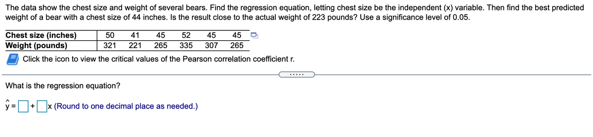 The data show the chest size and weight of several bears. Find the regression equation, letting chest size be the independent (x) variable. Then find the best predicted
weight of a bear with a chest size of 44 inches. Is the result close to the actual weight of 223 pounds? Use a significance level of 0.05.
Chest size (inches)
Weight (pounds)
50
41
45
52
45
45
321
221
265
335
307
265
Click the icon to view the critical values of the Pearson correlation coefficient r.
.....
What is the regression equation?
y =/
x (Round to one decimal place as needed.)
+
