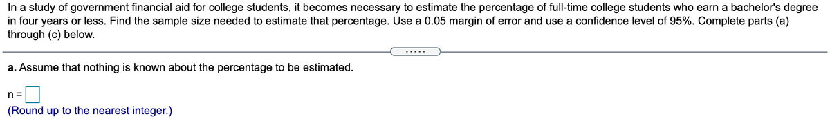 In a study of government financial aid for college students, it becomes necessary to estimate the percentage of full-time college students who earn a bachelor's degree
in four years or less. Find the sample size needed to estimate that percentage. Use a 0.05 margin of error and use a confidence level of 95%. Complete parts (a)
through (c) below.
.....
a. Assume that nothing is known about the percentage to be estimated.
n =
(Round up to the nearest integer.)
