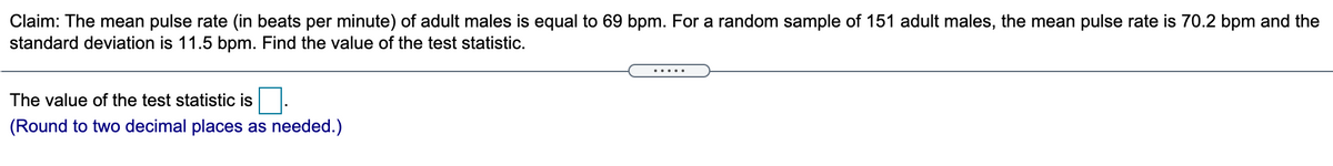 Claim: The mean pulse rate (in beats per minute) of adult males is equal to 69 bpm. For a random sample of 151 adult males, the mean pulse rate is 70.2 bpm and the
standard deviation is 11.5 bpm. Find the value of the test statistic.
The value of the test statistic is
(Round to two decimal places as needed.)
