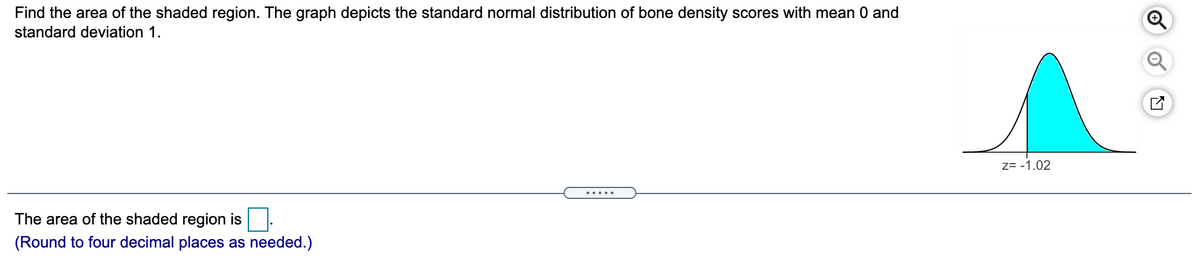 Find the area of the shaded region. The graph depicts the standard normal distribution of bone density scores with mean 0 and
standard deviation 1.
z= -1.02
.....
The area of the shaded region is.
(Round to four decimal places as needed.)
