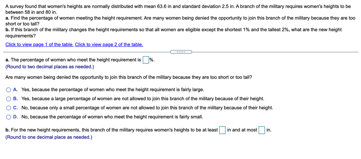 A survey found that women's heights are normally distributed with mean 63.6 in and standard deviation 2.5 in. A branch of the military requires women's heights to be
between 58 in and 80 in.
a. Find the percentage of women meeting the height requirement. Are many women being denied the opportunity to join this branch of the military because they are too
short or too tall?
b. If this branch of the military changes the height requirements so that all women are eligible except the shortest 1% and the tallest 2%, what are the new height
requirements?
Click to view page 1 of the table. Click to view page 2 of the table.
....
a. The percentage of women who meet the height requirement is %.
(Round to two decimal places as needed.)
Are many women being denied the opportunity to join this branch of the military because they are too short or too tall?
A. Yes, because the percentage of women who meet the height requirement is fairly large.
B. Yes, because a large percentage of women are not allowed to join this branch of the military because of their height.
C. No, because only a small percentage of women are not allowed to join this branch of the military because of their height.
D. No, because the percentage of women who meet the height requirement is fairly small.
b. For the new height requirements, this branch of the military requires women's heights to be at least
in and at most
in.
(Round to one decimal place as needed.)

