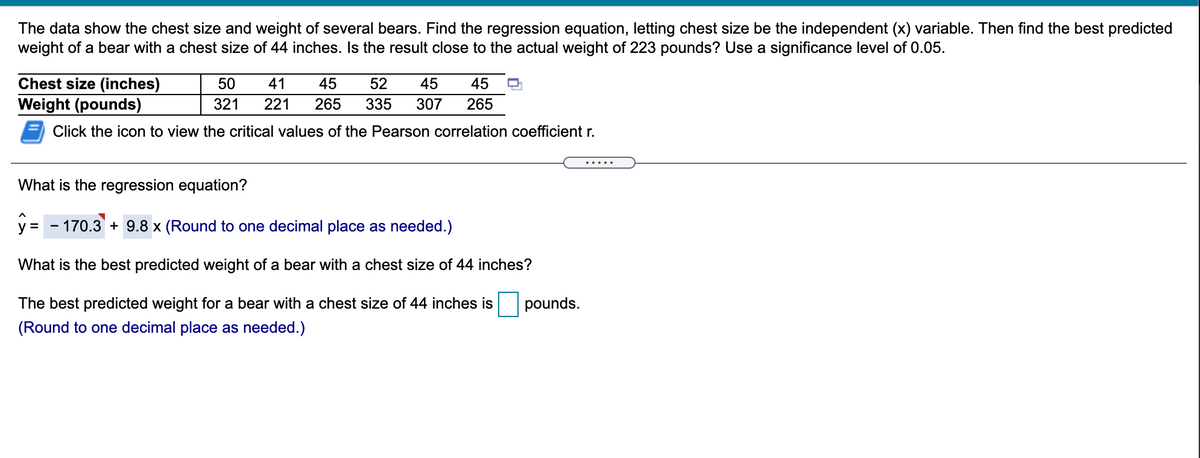 The data show the chest size and weight of several bears. Find the regression equation, letting chest size be the independent (x) variable. Then find the best predicted
weight of a bear with a chest size of 44 inches. Is the result close to the actual weight of 223 pounds? Use a significance level of 0.05.
Chest size (inches)
50
41
45
52
45
45
Weight (pounds)
321
221
265
335
307
265
Click the icon to view the critical values of the Pearson correlation coefficient r.
.... .
What is the regression equation?
y
- 170.3 + 9.8 x (Round to one decimal place as needed.)
What is the best predicted weight of a bear with a chest size of 44 inches?
The best predicted weight for a bear with a chest size of 44 inches is
pounds.
(Round to one decimal place as needed.)
