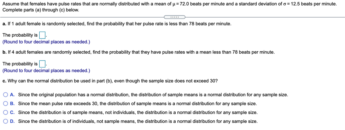 Assume that females have pulse rates that are normally distributed with a mean of u = 72.0 beats per minute and a standard deviation of o = 12.5 beats per minute.
Complete parts (a) through (c) below.
.....
a. If 1 adult female is randomly selected, find the probability that her pulse rate is less than 78 beats per minute.
The probability is
(Round to four decimal places as needed.)
b. If 4 adult females are randomly selected, find the probability that they have pulse rates with a mean less than 78 beats per minute.
The probability is
(Round to four decimal places as needed.)
c. Why can the normal distribution be used in part (b), even though the sample size does not exceed 30?
A. Since the original population has a normal distribution, the distribution of sample means is a normal distribution for any sample size.
B. Since the mean pulse rate exceeds 30, the distribution of sample means is a normal distribution for any sample size.
C. Since the distribution is of sample means, not individuals, the distribution is a normal distribution for any sample size.
O D. Since the distribution is of individuals, not sample means, the distribution is a normal distribution for any sample size.
