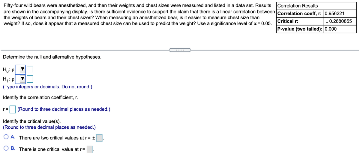 Correlation Results
Fifty-four wild bears were anesthetized, and then their weights and chest sizes were measured and listed in a data set. Results
are shown in the accompanying display. Is there sufficient evidence to support the claim that there is a linear correlation between Correlation coeff, r: 0.956221
the weights of bears and their chest sizes? When measuring an anesthetized bear, is it easier to measure chest size than
weight? If so, does it appear that a measured chest size can be used to predict the weight? Use a significance level of a = 0.05.
Critical r:
+ 0.2680855
P-value (two tailed): 0.000
.....
Determine the null and alternative hypotheses.
Ho: P
(Type integers or decimals. Do not round.)
Identify the correlation coefficient, r.
r =
(Round to three decimal places as needed.)
Identify the critical value(s).
(Round to three decimal places as needed.)
O A. There are two critical values atr= ±
B. There is one critical value at r=
