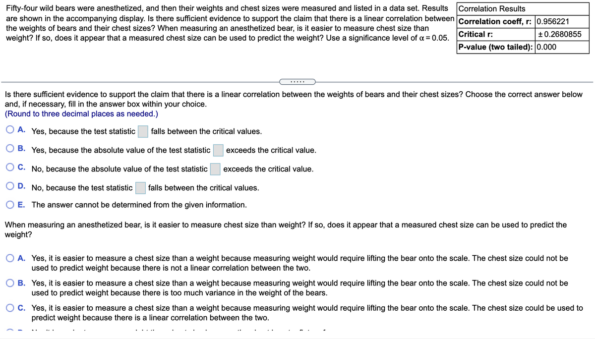 Fifty-four wild bears were anesthetized, and then their weights and chest sizes were measured and listed in a data set. Results
are shown in the accompanying display. Is there sufficient evidence to support the claim that there is a linear correlation between Correlation coeff, r: 0.956221
Correlation Results
the weights of bears and their chest sizes? When measuring an anesthetized bear, is it easier to measure chest size than
Critical r:
+ 0.2680855
weight? If so, does it appear that a measured chest size can be used to predict the weight? Use a significance level of a = 0.05.
P-value (two tailed): 0.000
.....
Is there sufficient evidence to support the claim that there is a linear correlation between the weights of bears and their chest sizes? Choose the correct answer below
and, if necessary, fill in the answer box within your choice.
(Round to three decimal places as needed.)
O A. Yes, because the test statistic
falls between the critical values.
O B. Yes, because the absolute value of the test statistic
exceeds the critical value.
C. No, because the absolute value of the test statistic
exceeds the critical value.
D. No, because the test statistic
falls between the critical values.
E. The answer cannot be determined from the given information.
When measuring an anesthetized bear, is it easier to measure chest size than weight? If so, does it appear that a measured chest size can be used to predict the
weight?
O A. Yes, it is easier to measure a chest size than a weight because measuring weight would require lifting the bear onto the scale. The chest size could not be
used to predict weight because there is not a linear correlation between the two.
B. Yes, it is easier to measure a chest size than a weight because measuring weight would require lifting the bear onto the scale. The chest size could not be
used to predict weight because there is too much variance in the weight of the bears.
C. Yes, it is easier to measure a chest size than a weight because measuring weight would require lifting the bear onto the scale. The chest size could be used to
predict weight because there is a linear correlation between the two.
