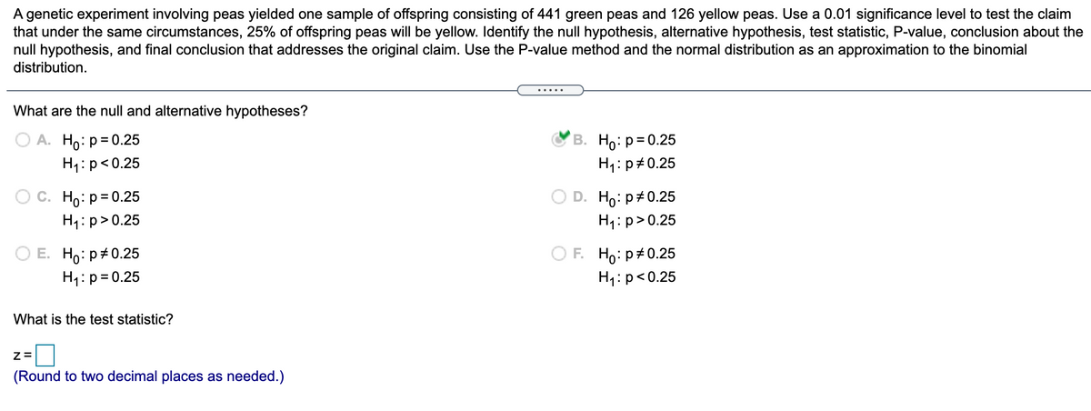 A genetic experiment involving peas yielded one sample of offspring consisting of 441 green peas and 126 yellow peas. Use a 0.01 significance level to test the claim
that under the same circumstances, 25% of offspring peas will be yellow. Identify the null hypothesis, alternative hypothesis, test statistic, P-value, conclusion about the
null hypothesis, and final conclusion that addresses the original claim. Use the P-value method and the normal distribution as an approximation to the binomial
distribution.
What are the null and alternative hypotheses?
О А. Но: р30.25
В. Но: р3D0.25
H1: p#0.25
H1:p<0.25
Ho: p= 0.25
D. Ho: p+0.25
H1:p>0.25
H1:p>0.25
F. Ho: p#0.25
H1: p<0.25
Е. Hо: р#0.25
H1:p=0.25
What is the test statistic?
(Round to two decimal places as needed.)
