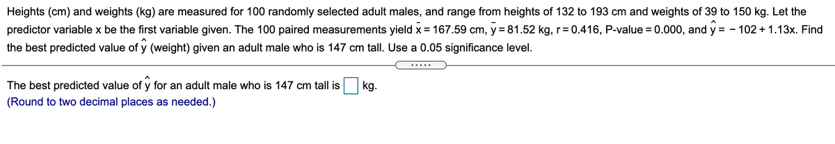 Heights (cm) and weights (kg) are measured for 100 randomly selected adult males, and range from heights of 132 to 193 cm and weights of 39 to 150 kg. Let the
predictor variable x be the first variable given. The 100 paired measurements yield x = 167.59 cm, y = 81.52 kg, r= 0.416, P-value = 0.000, and y = - 102 + 1.13x. Find
the best predicted value of y (weight) given an adult male who is 147 cm tall. Use a 0.05 significance level.
The best predicted value of y for an adult male who is 147 cm tall is
kg.
(Round to two decimal places as needed.)
