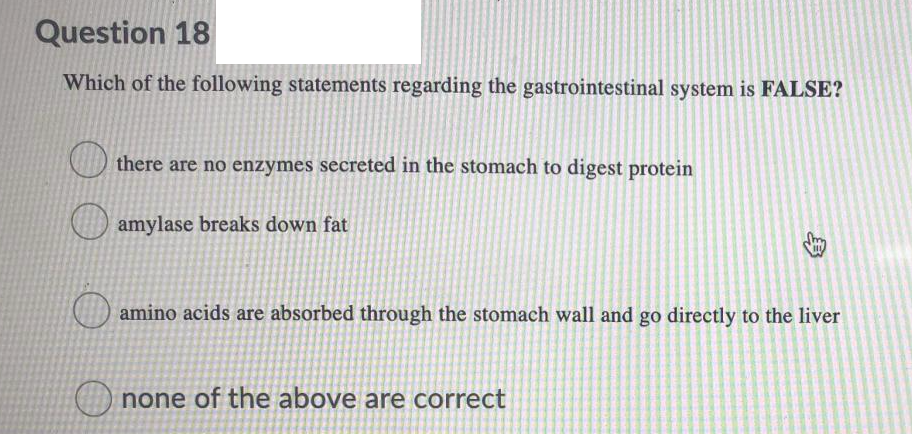 Question 18
Which of the following statements regarding the gastrointestinal system is FALSE?
there are no enzymes secreted in the stomach to digest protein
amylase breaks down fat
amino acids are absorbed through the stomach wall and go directly to the liver
O none of the above are correct
