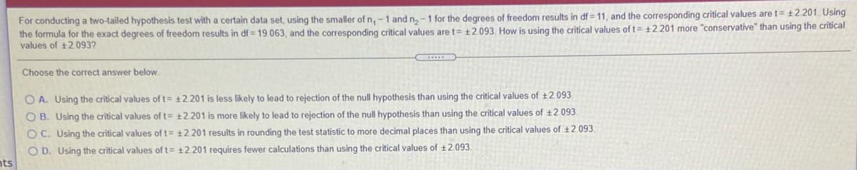 For conducting a two-tailed hypothesis test with a certain data set, using the smaller of n, -1 and n, -1 for the degrees of freedom results in df = 11, and the corresponding critical values are t= ±2.201. Using
the formula for the exact degrees of freedom results in df = 19.063, and the corresponding critical values are t= +2.093, How is using the critical values of t= ±2.201 more "conservative" than using the crítical
values of +2.093?
Choose the correct answer below.
O A. Using the critical values of t= ±2.201 is less likely to lead to rejection of the null hypothesis than using the critical values of +2.093.
O B. Using the critical values of t= ±2.201 is more likely to lead to rejection of the null hypothesis than using the critical values of ±2.093.
O C. Using the critical values of t= +2.201 results in rounding the test statistic to more decimal places than using the critical values of t2.093.
O D. Using the critical values of t= ±2.201 requires fewer calculations than using the critical values of ±2.093.
nts
