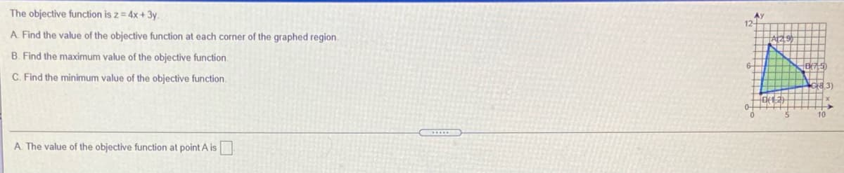 The objective function is z = 4x+ 3y.
A. Find the value of the objective function at each corner of the graphed region.
B. Find the maximum value of the objective function.
C. Find the minimum value of the objective function.
G8.3)
10
A. The value of the objective function at point A is
